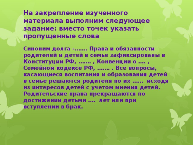 На закрепление изученного материала выполним следующее задание: вместо точек указать пропущенные слова Синоним долга -……. Права и обязанности родителей и детей в семье зафиксированы в Конституции РФ, ……. , Конвенции о …. , Семейном кодексе РФ, ……. . Все вопросы, касающиеся воспитания и образования детей в семье решаются родителя по их …… исходя из интересов детей с учетом мнения детей. Родительские права прекращаются по достижении детьми …. лет или при вступлении в брак.