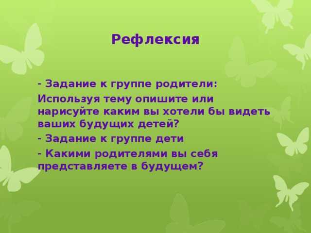 Рефлексия - Задание к группе родители: Используя тему опишите или нарисуйте каким вы хотели бы видеть ваших будущих детей? - Задание к группе дети - Какими родителями вы себя представляете в будущем?