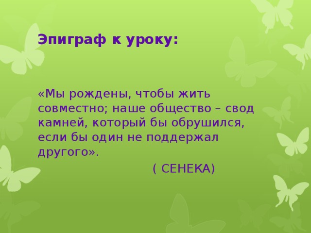 Эпиграф к уроку: «Мы рождены, чтобы жить совместно; наше общество – свод камней, который бы обрушился, если бы один не поддержал другого».  ( СЕНЕКА)