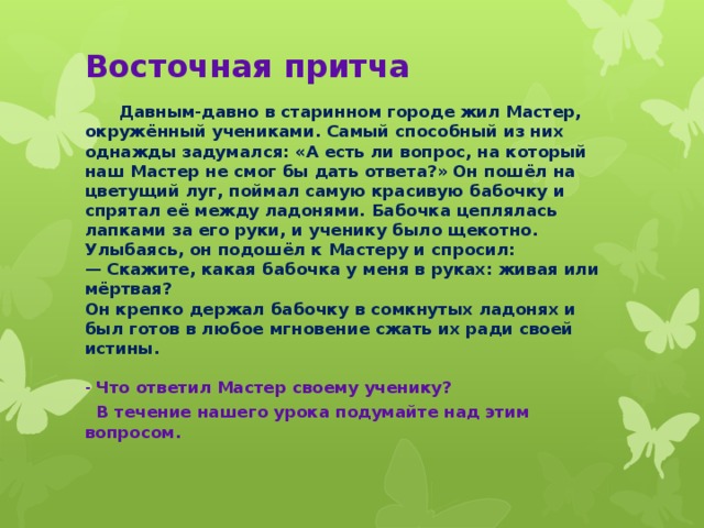 Восточная притча  Давным-давно в старинном городе жил Мастер, окружённый учениками. Самый способный из них однажды задумался: «А есть ли вопрос, на который наш Мастер не смог бы дать ответа?» Он пошёл на цветущий луг, поймал самую красивую бабочку и спрятал её между ладонями. Бабочка цеплялась лапками за его руки, и ученику было щекотно. Улыбаясь, он подошёл к Мастеру и спросил:  — Скажите, какая бабочка у меня в руках: живая или мёртвая?  Он крепко держал бабочку в сомкнутых ладонях и был готов в любое мгновение сжать их ради своей истины.   - Что ответил Мастер своему ученику?  В течение нашего урока подумайте над этим вопросом.