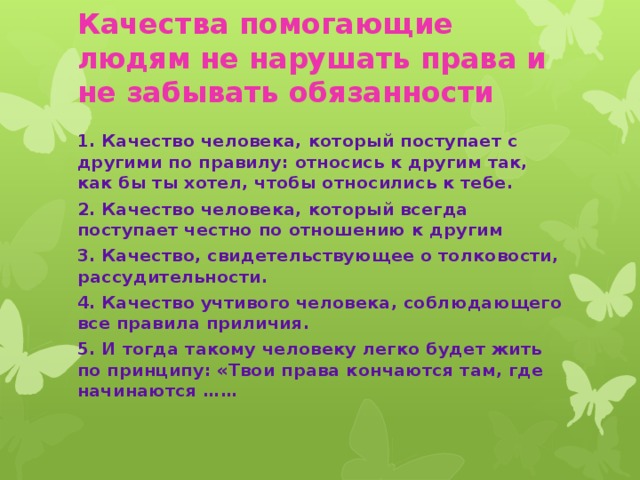 Качества помогающие людям не нарушать права и не забывать обязанности   1. Качество человека, который поступает с другими по правилу: относись к другим так, как бы ты хотел, чтобы относились к тебе. 2. Качество человека, который всегда поступает честно по отношению к другим 3. Качество, свидетельствующее о толковости, рассудительности. 4. Качество учтивого человека, соблюдающего все правила приличия. 5. И тогда такому человеку легко будет жить по принципу: «Твои права кончаются там, где начинаются ……