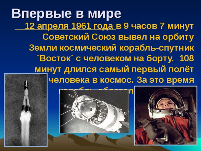 Впервые в мире  12 апреля 1961 года в 9 часов 7 минут Советский Союз вывел на орбиту Земли космический корабль-спутник `Восток` с человеком на борту. 108 минут длился самый первый полёт человека в космос. За это время корабль облетел Землю 1 раз.