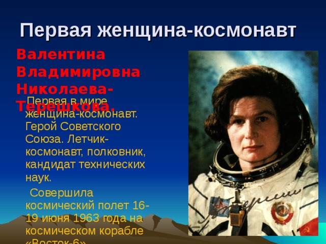 Первая женщина-космонавт Валентина Владимировна Николаева-Терешкова.   Первая в мире женщина-космонавт. Герой Советского Союза. Летчик-космонавт, полковник, кандидат технических наук.  Совершила космический полет 16-19 июня 1963 года на космическом корабле «Восток-6».