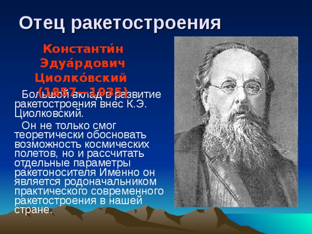 Отец ракетостроения Константи́н Эдуа́рдович Циолко́вский (1857—1935)  Большой вклад в развитие ракетостроения внес К.Э. Циолковский.  Он не только смог теоретически обосновать возможность космических полетов, но и рассчитать отдельные параметры ракетоносителя Именно он является родоначальником практического современного ракетостроения в нашей стране.