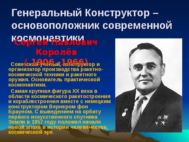 Генеральный Конструктор – основоположник современной космонавтики Сергей Павлович Королёв ( 1906 -1966)   Советский учёный, конструктор и организатор производства ракетно-космической техники и ракетного оружия. Основатель практической космонавтики.  Самая крупная фигура XX века в области космического ракетостроения и кораблестроения вместе с немецким конструктором Вернером фон Брауном. С выведением на орбиту первого искусственного спутника Земли в 1957 году положил начало новой эпохе в истории человечества, космической эре .