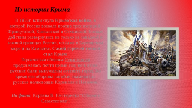 Из истории Крыма В 1853г. вспыхнула Крымская война , в которой Россия воевала против трех империй: Французской, Британской и Османской. Боевые действия развернулись не только на западной и южной границах России, но даже в Баренцевом море и на Камчатке. Самой горячей точкой стал Крым .  Героическая оборона Севастополя продолжалась почти целый год, но в итоге русские были вынуждены оставить город. Во время его обороны погибли знаменитые русские полководцы Корнилов и Нахимов.  На фото : Картина В. Нестеренко “Оборона Севастополя”,