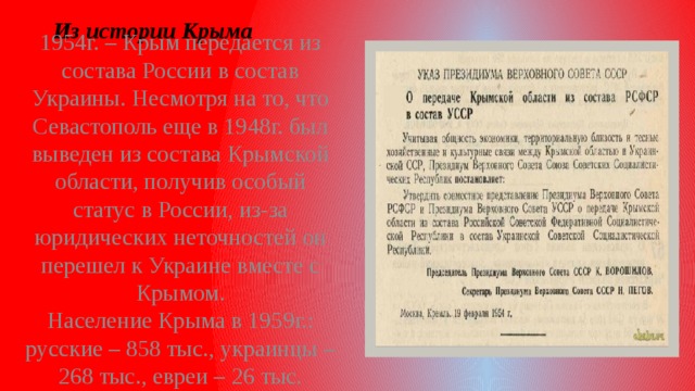 Из истории Крыма 1954г. – Крым передается из состава России в состав Украины. Несмотря на то, что Севастополь еще в 1948г. был выведен из состава Крымской области, получив особый статус в России, из-за юридических неточностей он перешел к Украине вместе с Крымом.  Население Крыма в 1959г.: русские – 858 тыс., украинцы – 268 тыс., евреи – 26 тыс.