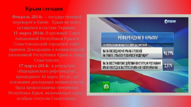 Крым сегодня Февраль 2014г . – государственный переворот в Киеве. Крым не хотел оставаться в составе Украины.  11 марта 2014г. Верховный Совет Автономной Республики Крым и Севастопольский городской совет приняли Декларацию о независимости Автономной Республики Крым и города Севастополя.  17 марта 2014г . в результате общекрымского референдума, прошедшего 16 марта 2014г., на основании декларации независимости была провозглашена суверенная Республика Крым, включающая город с особым статусом Севастополь.