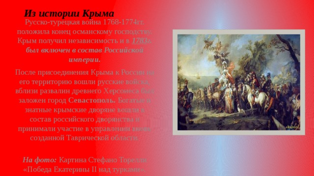 Из истории Крыма Русско-турецкая война 1768-1774гг. положила конец османскому господству. Крым получил независимость и в 1783 г. был включен в состав Российской империи. После присоединения Крыма к России на его территорию вошли русские войска, вблизи развалин древнего Херсонеса был заложен город Севастополь. Богатые и знатные крымские дворяне вошли в состав российского дворянства и принимали участие в управлении вновь созданной Таврической области.  На фото: Картина Стефано Торелли «Победа Екатерины II над турками».