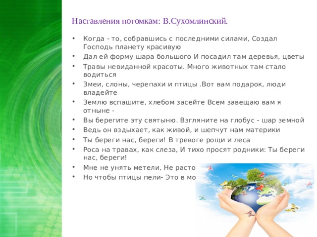 Наставления потомкам : В.Сухомлинский. Когда - то, собравшись с последними силами, Создал Господь планету красивую Дал ей форму шара большого И посадил там деревья, цветы Травы невиданной красоты. Много животных там стало водиться Змеи, слоны, черепахи и птицы .Вот вам подарок, люди владейте Землю вспашите, хлебом засейте Всем завещаю вам я отныне - Вы берегите эту святыню. Взгляните на глобус - шар земной Ведь он вздыхает, как живой, и шепчут нам материки Ты береги нас, береги! В тревоге рощи и леса Роса на травах, как слеза, И тихо просят родники: Ты береги нас, береги! Мне не унять метели, Не растопить снега, Но чтобы птицы пели- Это в моих руках