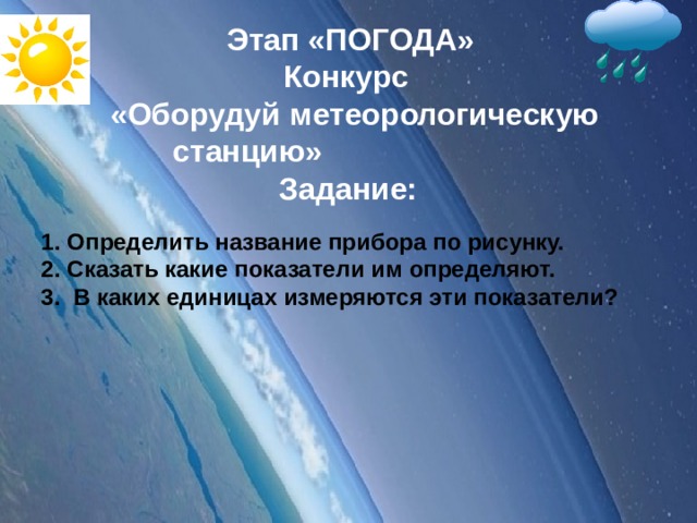 Этап «ПОГОДА» Конкурс  «Оборудуй метеорологическую станцию» Задание:   Определить название прибора по рисунку. Сказать какие показатели им определяют. 3. В каких единицах измеряются эти показатели?