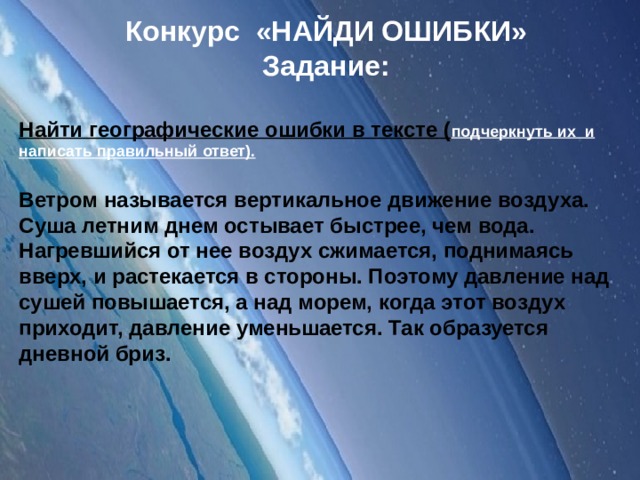 Конкурс «НАЙДИ ОШИБКИ» Задание:  Найти географические ошибки в тексте ( подчеркнуть их и написать правильный ответ).   Ветром называется вертикальное движение воздуха. Суша летним днем остывает быстрее, чем вода. Нагревшийся от нее воздух сжимается, поднимаясь вверх, и растекается в стороны. Поэтому давление над сушей повышается, а над морем, когда этот воздух приходит, давление уменьшается. Так образуется дневной бриз.