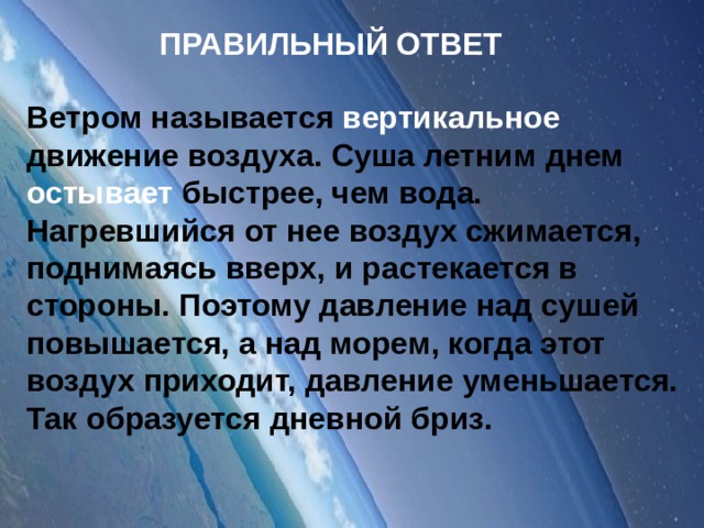 ПРАВИЛЬНЫЙ ОТВЕТ Ветром называется вертикальное движение воздуха. Суша летним днем остывает быстрее, чем вода. Нагревшийся от нее воздух сжимается, поднимаясь вверх, и растекается в стороны. Поэтому давление над сушей повышается, а над морем, когда этот воздух приходит, давление уменьшается. Так образуется дневной бриз.