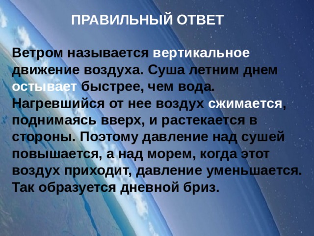 ПРАВИЛЬНЫЙ ОТВЕТ Ветром называется вертикальное движение воздуха. Суша летним днем остывает быстрее, чем вода. Нагревшийся от нее воздух сжимается , поднимаясь вверх, и растекается в стороны. Поэтому давление над сушей повышается, а над морем, когда этот воздух приходит, давление уменьшается. Так образуется дневной бриз.