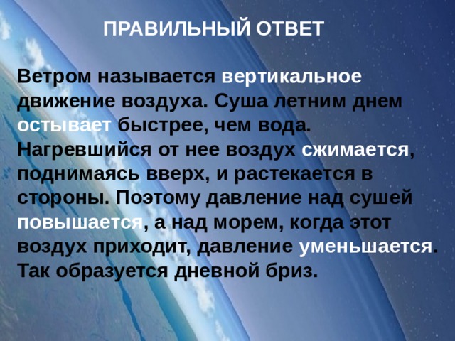 ПРАВИЛЬНЫЙ ОТВЕТ Ветром называется вертикальное движение воздуха. Суша летним днем остывает быстрее, чем вода. Нагревшийся от нее воздух сжимается , поднимаясь вверх, и растекается в стороны. Поэтому давление над сушей повышается , а над морем, когда этот воздух приходит, давление уменьшается . Так образуется дневной бриз.