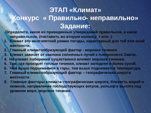 ЭТАП «Климат» Конкурс « Правильно- неправильно» Задание:  Определите, какое из приведенных утверждений правильное, а какое неправильное. (поставить во вторую колонку + или -) Климат это многолетний режим погоды, характерный для той или иной местности. Главный климатообразующий фактор - морские течения. Климат зависит от наклона солнечных лучей к поверхности Земли. 4. На климат побережий существенно влияют морские течения. 5. Там, где проходят теплые течения, климат холоднее и более сухой. Чем выше поднимаемся в горы, тем выше поднимается температура. Главный климатообразующий фактор – географическая широта местности. 8. Главные факторы климата- географическая широта, близость морей и океанов, направление господствующих ветров, рельеф и высота над уровнем моря, морские течения.