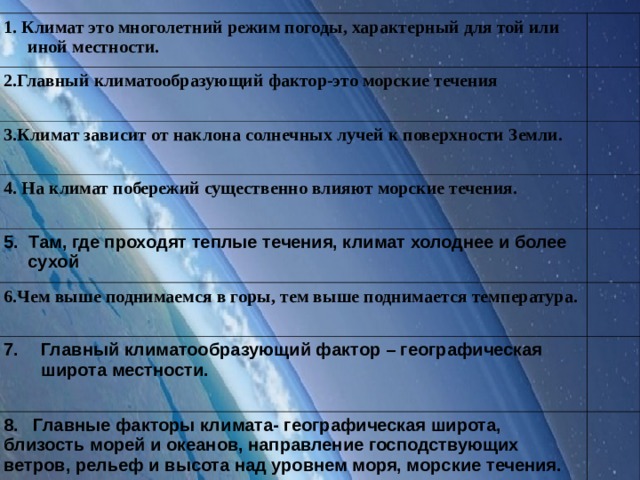 1. Климат это многолетний режим погоды, характерный для той или иной местности. 2.Главный климатообразующий фактор-это морские течения 3.Климат зависит от наклона солнечных лучей к поверхности Земли. 4. На климат побережий существенно влияют морские течения. 5. Там, где проходят теплые течения, климат холоднее и более сухой 6.Чем выше поднимаемся в горы, тем выше поднимается температура. Главный климатообразующий фактор – географическая широта местности.  8. Главные факторы климата- географическая широта, близость морей и океанов, направление господствующих ветров, рельеф и высота над уровнем моря, морские течения.