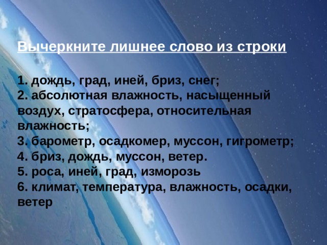 Вычеркните лишнее слово из строки    1. дождь, град, иней, бриз, снег; 2. абсолютная влажность, насыщенный воздух, стратосфера, относительная влажность; 3. барометр, осадкомер, муссон, гигрометр; 4. бриз, дождь, муссон, ветер. 5. роса, иней, град, изморозь 6. климат, температура, влажность, осадки, ветер