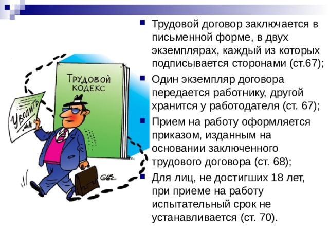 Трудовой договор заключается в письменной форме, в двух экземплярах, каждый из которых подписывается сторонами (ст.67); Один экземпляр договора передается работнику, другой хранится у работодателя (ст. 67); Прием на работу оформляется приказом, изданным на основании заключенного трудового договора (ст. 68); Для лиц, не достигших 18 лет, при приеме на работу испытательный срок не устанавливается (ст. 70).