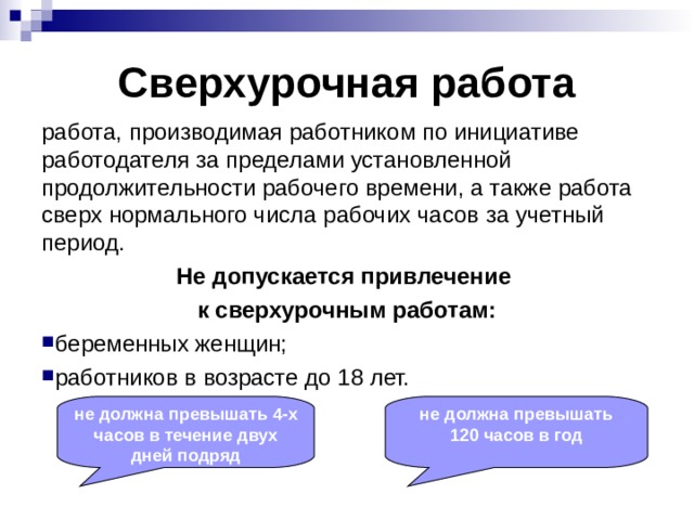 Сверхурочная работа работа, производимая работником по инициативе работодателя за пределами установленной продолжительности рабочего времени, а также работа сверх нормального числа рабочих часов за учетный период. Не допускается привлечение к сверхурочным работам: беременных женщин; работников в возрасте до 18 лет. не должна превышать 4-х часов в течение двух дней подряд не должна превышать 120 часов в год