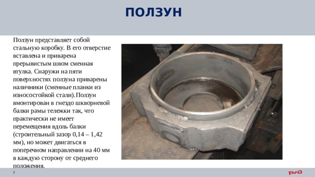 ПОЛЗУН Ползун представляет собой стальную коробку. В его отверстие вставлена и приварена прерывистым швом сменная втулка. Снаружи на пяти поверхностях ползуна приварены наличники (сменные планки из износостойкой стали). Ползун вмонтирован в гнездо шкворневой балки рамы тележки так, что практически не имеет перемещения вдоль балки (строительный зазор 0,14 – 1,42 мм), но может двигаться в поперечном направлении на 40 мм в каждую сторону от среднего положения.