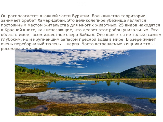 Байкальский заповедник Он располагается в южной части Бурятии. Большинство территории занимает хребет Хамар-Дабан. Это великолепное убежище является постоянным местом жительства для многих животных. 25 видов находятся в Красной книге, как исчезающие, что делает этот район уникальным. Эта область имеет всем известное озеро Байкал. Оно является не только самым глубоким, но и крупнейшим запасом пресной воды в мире. В озере живет очень переборчивый тюлень − нерпа. Часто встречаемые хищники это – росомаха и медведь.