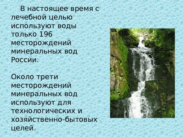 В настоящее время с лечебной целью используют воды только 196 месторождений минеральных вод России. Около трети месторождений минеральных вод используют для технологических и хозяйственно-бытовых целей.