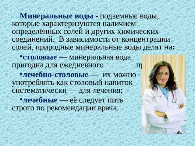 Минеральные воды - подземные воды, которые характеризуются наличием определённых солей и других химических соединений. В зависимости от концентрации солей, природные минеральные воды делят на :