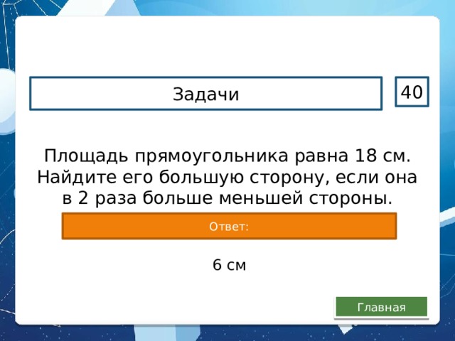 Задачи 40 Площадь прямоугольника равна 18 см. Найдите его большую сторону, если она в 2 раза больше меньшей стороны. Ответ: 6 см Главная