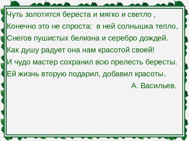 Чуть золотится береста и мягко и светло , Конечно это не спроста: в ней солнышка тепло, Снегов пушистых белизна и серебро дождей. Как душу радует она нам красотой своей! И чудо мастер сохранил всю прелесть бересты. Ей жизнь вторую подарил, добавил красоты .  А. Васильев .