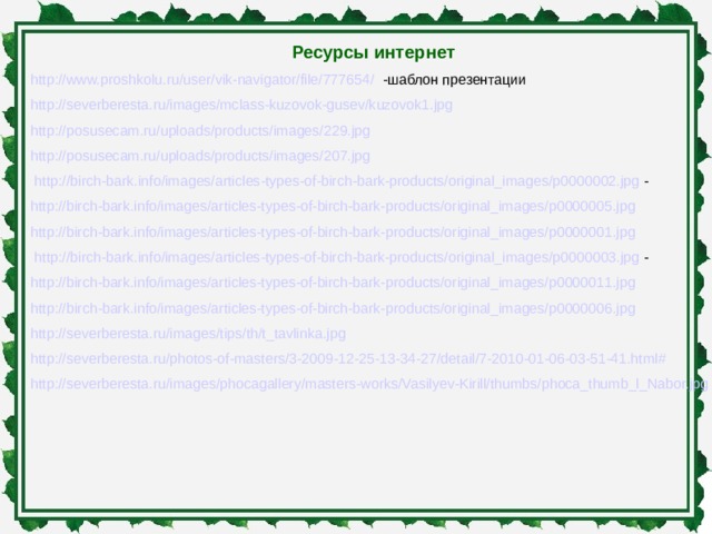 Ресурсы интернет http://www.proshkolu.ru/user/vik-navigator/file/777654/ -шаблон презентации http://severberesta.ru/images/mclass-kuzovok-gusev/kuzovok1.jpg  http://posusecam.ru/uploads/products/images/229.jpg  http://posusecam.ru/uploads/products/images/207.jpg  http://birch-bark.info/images/articles-types-of-birch-bark-products/original_images/p0000002.jpg - http://birch-bark.info/images/articles-types-of-birch-bark-products/original_images/p0000005.jpg  http://birch-bark.info/images/articles-types-of-birch-bark-products/original_images/p0000001.jpg  http://birch-bark.info/images/articles-types-of-birch-bark-products/original_images/p0000003.jpg - http://birch-bark.info/images/articles-types-of-birch-bark-products/original_images/p0000011.jpg  http://birch-bark.info/images/articles-types-of-birch-bark-products/original_images/p0000006.jpg  http://severberesta.ru/images/tips/th/t_tavlinka.jpg  http://severberesta.ru/photos-of-masters/3-2009-12-25-13-34-27/detail/7-2010-01-06-03-51-41.html#  http://severberesta.ru/images/phocagallery/masters-works/Vasilyev-Kirill/thumbs/phoca_thumb_l_Nabor.jpg