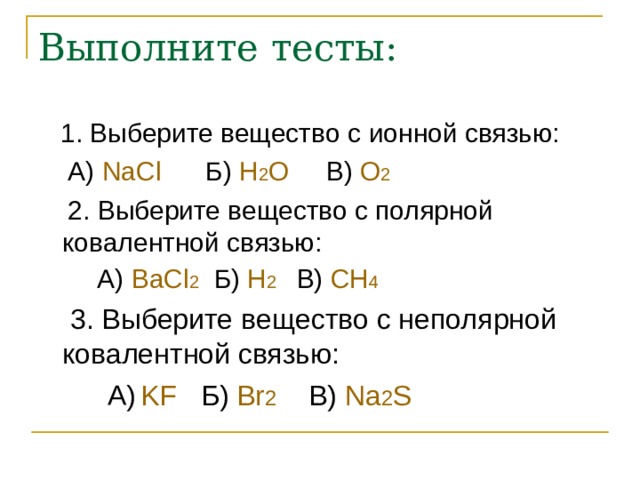 Выполните тесты:  1. Выберите веществ o с ионной связью:  А)  NaCl    Б) H 2 O   В)  O 2   2. Выберите вещество с полярной ковалентной связью:  А)  BaCl 2  Б) H 2  В) CH 4  3. Выберите вещество с неполярной ковалентной связью:  А)  KF Б) Br 2  В) Na 2 S