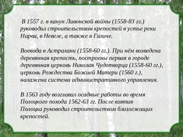 В 1557 г. в канун Ливонской войны (1558-83  гг.) руководил строительством крепостей в устье реки Нарва, в Невеле, а также в Галиче. Воевода в Астрахани (1558-60 гг.). При нём возведена деревянная крепость, построены первая в городе деревянная церковь Николая Чудотворца (1558-60 гг.), церковь Рождества Божией Матери (1560 г.), налажена система административного управления.  В 1563 году возглавил осадные работы во время Полоцкого похода 1562-63 гг. После взятия Полоцка руководил строительством близлежащих крепостей.