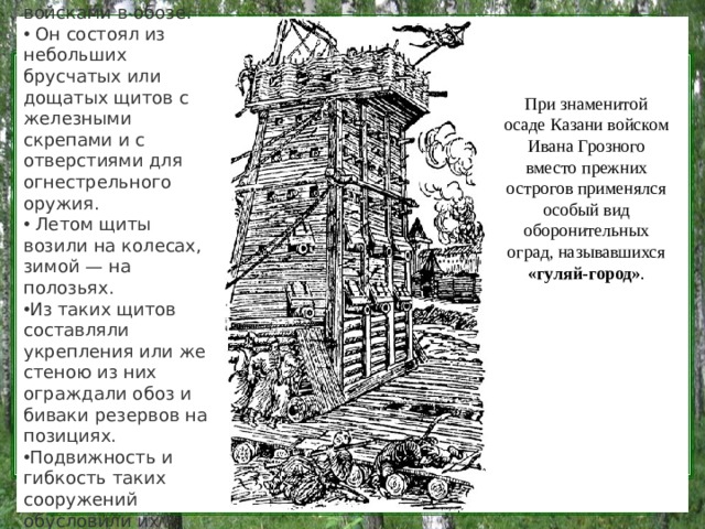 Гуляй-город обычно следовал за войсками в обозе.  Он состоял из небольших брусчатых или дощатых щитов с железными скрепами и с отверстиями для огнестрельного оружия.  Летом щиты возили на колесах, зимой — на полозьях. Из таких щитов составляли укрепления или же стеною из них ограждали обоз и биваки резервов на позициях. Подвижность и гибкость таких сооружений обусловили их наименование. При знаменитой осаде Казани войском Ивана Грозного вместо прежних острогов применялся особый вид оборонительных оград, называвшихся   «гуляй-город» .