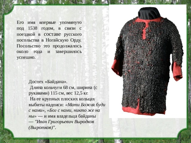 Его имя впервые упомянуто под 1538 годом, в связи с поездкой в составе русского посольства в Ногайскую Орду. Посольство это продолжалось около года и завершилось успешно. Доспех «Байдана».  Длина кольчуги 68 см, ширина (с рукавами) 115 см, вес 12,5 кг.  На ее крупных плоских кольцах выбиты надписи:  «Мати Божия буди с нами», «Бог с нами, никто же на ны»  — и имя владельца байданы —  