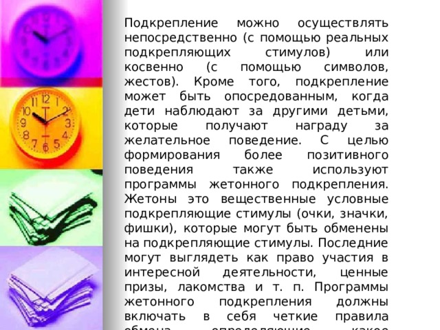 Подкрепление можно осуществлять непосредственно (с помощью реальных подкрепляющих стимулов) или косвенно (с помощью символов, жестов). Кроме того, подкрепление может быть опосредованным, когда дети наблюдают за другими детьми, которые получают награду за желательное поведение. С целью формирования более позитивного поведения также используют программы жетонного подкрепления. Жетоны это вещественные условные подкрепляющие стимулы (очки, значки, фишки), которые могут быть обменены на подкрепляющие стимулы. Последние могут выглядеть как право участия в интересной деятельности, ценные призы, лакомства и т. п. Программы жетонного подкрепления должны включать в себя четкие правила обмена, определяющие, какое количество жетонов требуется для получения подкрепляющих стимулов.