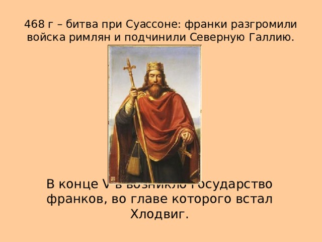 468 г – битва при Суассоне: франки разгромили войска римлян и подчинили Северную Галлию. В конце V в возникло государство франков, во главе которого встал Хлодвиг.