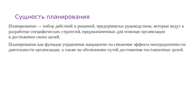 Сущность планирования Планирование — набор действий и решений, предпринятых руководством, которые ведут к разработке специфических стратегий, предназначенных для помощи организации  в достижении своих целей. Планирование как функция управления направлено на снижение эффекта неопределенности деятельности организации, а также на обозначение путей достижения поставленных целей .