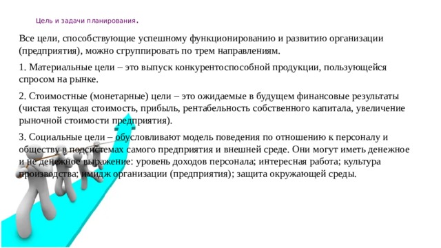 Цель и задачи планирования . Все цели, способствующие успешному функционированию и развитию организации (предприятия), можно сгруппировать по трем направлениям. 1. Материальные цели – это выпуск конкурентоспособной продукции, пользующейся спросом на рынке. 2. Стоимостные (монетарные) цели – это ожидаемые в будущем финансовые результаты (чистая текущая стоимость, прибыль, рентабельность собственного капитала, увеличение рыночной стоимости предприятия). 3. Социальные цели – обусловливают модель поведения по отношению к персоналу и обществу в подсистемах самого предприятия и внешней среде. Они могут иметь денежное и не денежное выражение: уровень доходов персонала; интересная работа; культура производства; имидж организации (предприятия); защита окружающей среды.