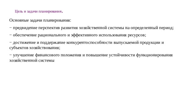 Цель и задачи планирования . Основные задачи планирования: − предвидение перспектив развития хозяйственной системы на определенный период; − обеспечение рационального и эффективного использования ресурсов; − достижение и поддержание конкурентоспособности выпускаемой продукции и субъектов хозяйствования; − улучшение финансового положения и повышение устойчивости функционирования хозяйственной системы