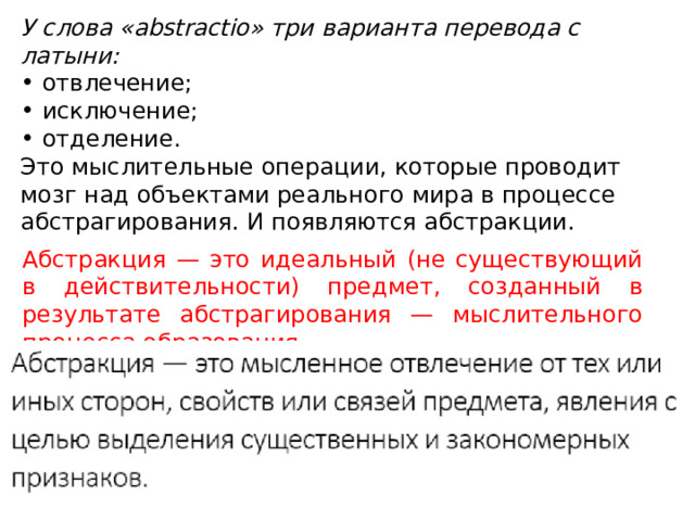 У слова «abstractio» три варианта перевода с латыни: отвлечение; исключение; отделение. Это мыслительные операции, которые проводит мозг над объектами реального мира в процессе абстрагирования. И появляются абстракции. Абстракция — это идеальный (не существующий в действительности) предмет, созданный в результате абстрагирования — мыслительного процесса образования...