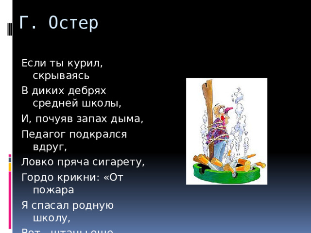 Г. Остер Если ты курил, скрываясь В диких дебрях средней школы, И, почуяв запах дыма, Педагог подкрался вдруг, Ловко пряча сигарету, Гордо крикни: «От пожара Я спасал родную школу, Вот - штаны еще горят!»