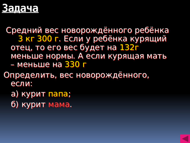 Задача  Средний вес новорождённого ребёнка 3 кг 300 г . Если у ребёнка курящий отец, то его вес будет на 132г меньше нормы. А если курящая мать – меньше на 330 г Определить, вес новорождённого, если:  а) курит папа ;  б) курит мама .