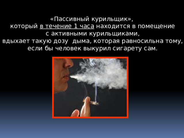 «Пассивный курильщик», который в течение 1 часа находится в помещение  с активными курильщиками, вдыхает такую дозу дыма, которая равносильна тому,  если бы человек выкурил сигарету сам.