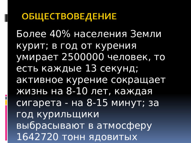 Более 40% населения Земли курит; в год от курения умирает 2500000 человек, то есть каждые 13 секунд; активное курение сокращает жизнь на 8-10 лет, каждая сигарета - на 8-15 минут; за год курильщики выбрасывают в атмосферу 1642720 тонн ядовитых веществ.