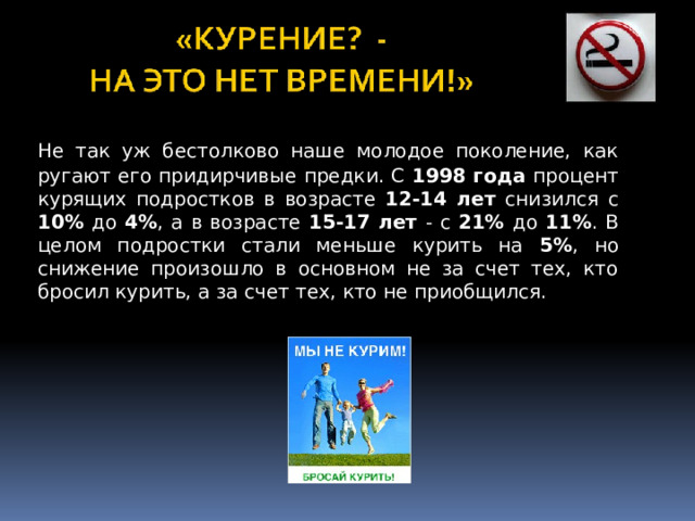 Не так уж бестолково наше молодое поколение, как ругают его придирчивые предки. С 1998 года процент курящих подростков в возрасте 12-14 лет снизился с 10% до 4% , а в возрасте 15-17 лет - с 21% до 11% . В целом подростки стали меньше курить на 5% , но снижение произошло в основном не за счет тех, кто бросил курить, а за счет тех, кто не приобщился.