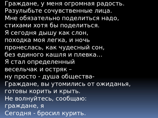 Граждане, у меня огромная радость.  Разулыбьте сочувственные лица.  Мне обязательно поделиться надо,  стихами хотя бы поделиться.  Я сегодня дышу как слон,  походка моя легка, и ночь  пронеслась, как чудесный сон,  без единого кашля и плевка...  Я стал определенный  весельчак и остряк –  ну просто - душа общества-  Граждане, вы утомились от ожиданья,  готовы корить и крыть.  Не волнуйтесь, сообщаю:  граждане, я  Сегодня - бросил курить.