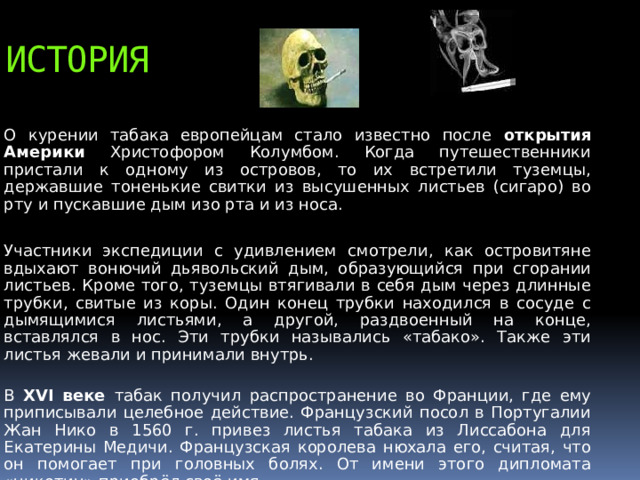 история О курении табака европейцам стало известно после открытия Америки Христофором Колумбом. Когда путешественники пристали к одному из островов, то их встретили туземцы, державшие тоненькие свитки из высушенных листьев (сигаро) во рту и пускавшие дым изо рта и из носа. Участники экспедиции с удивлением смотрели, как островитяне вдыхают вонючий дьявольский дым, образующийся при сгорании листьев. Кроме того, туземцы втягивали в себя дым через длинные трубки, свитые из коры. Один конец трубки находился в сосуде с дымящимися листьями, а другой, раздвоенный на конце, вставлялся в нос. Эти трубки назывались «табако». Также эти листья жевали и принимали внутрь.  В XVI веке табак получил распространение во Франции, где ему приписывали целебное действие. Французский посол в Португалии Жан Нико в 1560 г. привез листья табака из Лиссабона для Екатерины Медичи. Французская королева нюхала его, считая, что он помогает при головных болях. От имени этого дипломата «никотин» приобрёл своё имя.