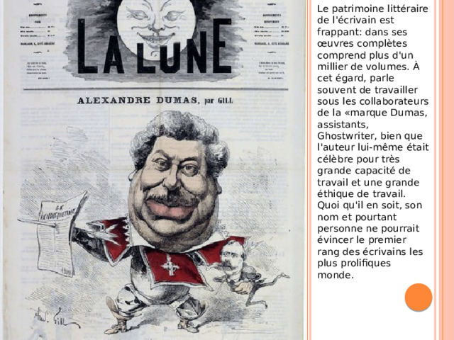 Le patrimoine littéraire de l'écrivain est frappant: dans ses œuvres complètes comprend plus d'un millier de volumes. À cet égard, parle souvent de travailler sous les collaborateurs de la «marque Dumas, assistants, Ghostwriter, bien que l'auteur lui-même était célèbre pour très grande capacité de travail et une grande éthique de travail. Quoi qu'il en soit, son nom et pourtant personne ne pourrait évincer le premier rang des écrivains les plus prolifiques monde.