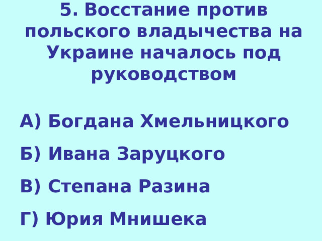 5.  Восстание против польского владычества на Украине началось под руководством  А) Богдана Хмельницкого Б) Ивана Заруцкого В) Степана Разина Г) Юрия Мнишека